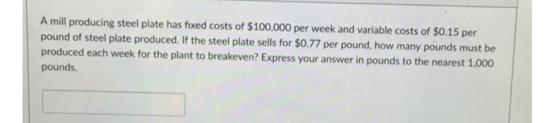 A mill producing steel plate has fixed costs of $100,000 per week and variable costs of $0.15 per
pound of steel plate produced. If the steel plate sells for $0.77 per pound, how many pounds must be
produced each week for the plant to breakeven? Express your answer in pounds to the nearest 1,000
pounds.
