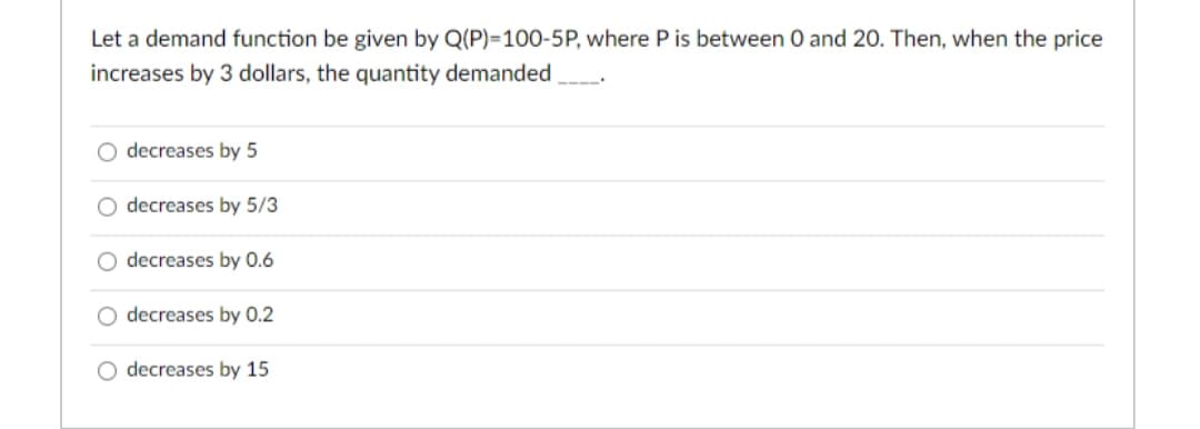 Let a demand function be given by Q(P)=100-5P, where P is between 0 and 2O. Then, when the price
increases by 3 dollars, the quantity demanded
decreases by 5
O decreases by 5/3
O decreases by 0.6
decreases by 0.2
O decreases by 15
