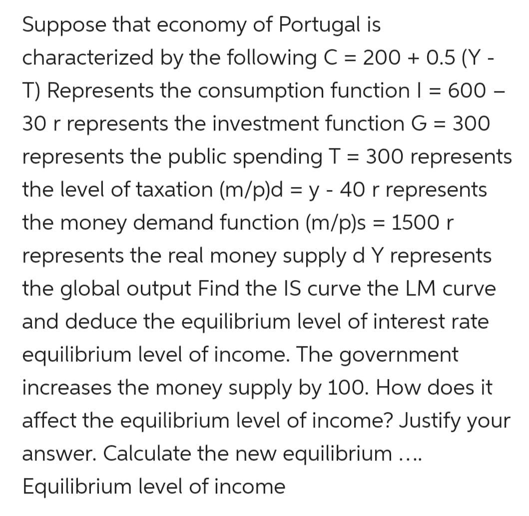 Suppose that economy of Portugal is
characterized by the following C = 200 + 0.5 (Y -
T) Represents the consumption function I = 600 –
30 r represents the investment function G = 300
represents the public spendingT = 300 represents
the level of taxation (m/p)d = y - 40 r represents
the money demand function (m/p)s = 1500 r
represents the real money supply d Y represents
the global output Find the IS curve the LM curve
and deduce the equilibrium level of interest rate
equilibrium level of income. The government
increases the money supply by 100. How does it
affect the equilibrium level of income? Justify your
answer. Calculate the new equilibrium...
Equilibrium level of income
