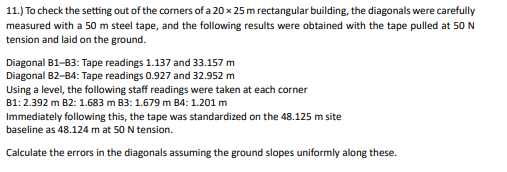 11.) To check the setting out of the corners of a 20 x 25 m rectangular building, the diagonals were carefully
measured with a 50 m steel tape, and the following results were obtained with the tape pulled at 50 N
tension and laid on the ground.
Diagonal B1-B3: Tape readings 1.137 and 33.157 m
Diagonal B2-B4: Tape readings 0.927 and 32.952 m
Using a level, the following staff readings were taken at each corner
B1: 2.392 m B2: 1.683 m B3: 1.679 m B4: 1.201 m
Immediately following this, the tape was standardized on the 48.125 m site
baseline as 48.124 m at 50 N tension.
Calculate the errors in the diagonals assuming the ground slopes uniformly along these.