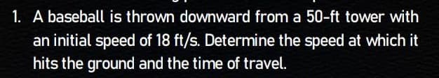 1. A baseball is thrown downward from a 50-ft tower with
an initial speed of 18 ft/s. Determine the speed at which it
hits the ground and the time of travel.
