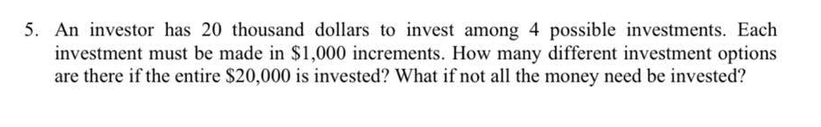 5. An investor has 20 thousand dollars to invest among 4 possible investments. Each
investment must be made in $1,000 increments. How many different investment options
are there if the entire $20,000 is invested? What if not all the money need be invested?