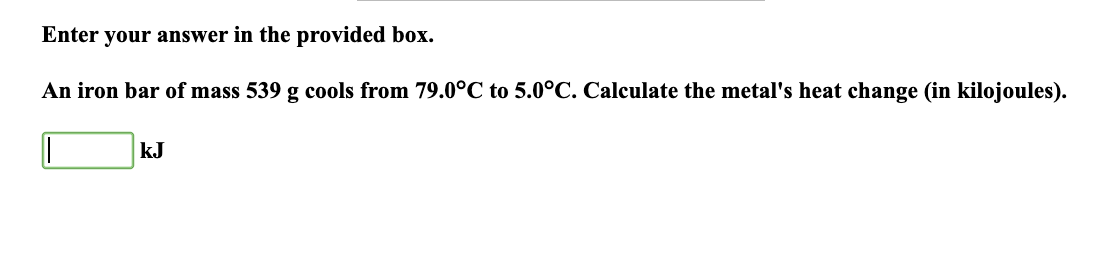 Enter your answer in the provided box.
An iron bar of mass 539 g cools from 79.0°C to 5.0°C. Calculate the metal's heat change (in kilojoules).
I
kJ