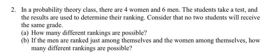 2. In a probability theory class, there are 4 women and 6 men. The students take a test, and
the results are used to determine their ranking. Consider that no two students will receive
the same grade.
(a) How many different rankings are possible?
(b) If the men are ranked just among themselves and the women among themselves, how
many different rankings are possible?