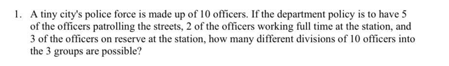 1. A tiny city's police force is made up of 10 officers. If the department policy is to have 5
of the officers patrolling the streets, 2 of the officers working full time at the station, and
3 of the officers on reserve at the station, how many different divisions of 10 officers into
the 3 groups are possible?