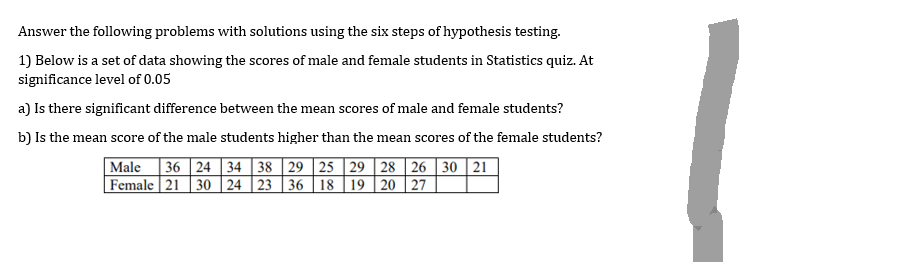 Answer the following problems with solutions using the six steps of hypothesis testing.
1) Below is a set of data showing the scores of male and female students in Statistics quiz. At
significance level of 0.05
a) Is there significant difference between the mean scores of male and female students?
b) Is the mean score of the male students higher than the mean scores of the female students?
Male 36 24 34 38 29 25 29 28 26 30 21
Female 21 30 24 23 36 18 19 20 27