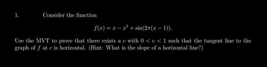 1.
Consider the function
f(x) = x - x + sin(27(x - 1)).
Use the MVT to prove that there exists a c with 0 <c< 1 such that the tangent line to the
graph of f at c is horizontal. (Hint: What is the slope of a horizontal line?)