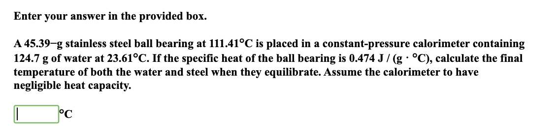 Enter your answer in the provided box.
A 45.39-g stainless steel ball bearing at 111.41°C is placed in a constant-pressure calorimeter containing
124.7 g of water at 23.61°C. If the specific heat of the ball bearing is 0.474 J / (g · °C), calculate the final
temperature of both the water and steel when they equilibrate. Assume the calorimeter to have
negligible heat capacity.
°C