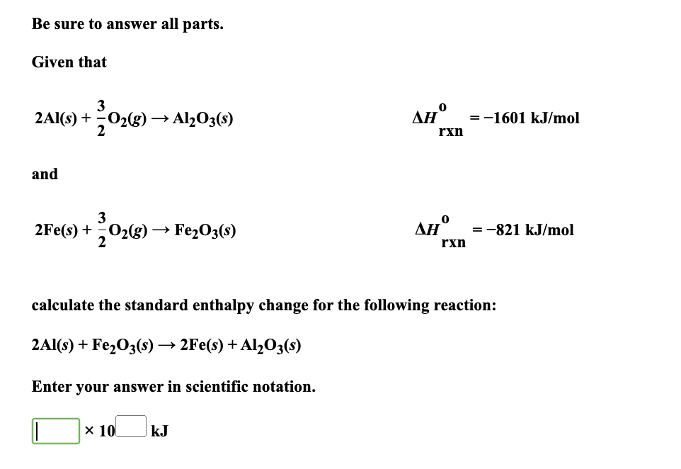 Be sure to answer all parts.
Given that
3
2Al(s) + O₂(g) > Al2O3(s)
2
and
3
2Fe(s) + O₂(g) → Fe₂O3(s)
+20₂0
x 10
0
AH°
kJ
rxn
AHO
rxn
= -1601 kJ/mol
calculate the standard enthalpy change for the following reaction:
2Al(s) + Fe₂O3(s) → 2Fe(s) + Al₂O3(s)
Enter your answer in scientific notation.
= -821 kJ/mol