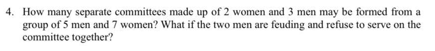 4. How many separate committees made up of 2 women and 3 men may be formed from a
group of 5 men and 7 women? What if the two men are feuding and refuse to serve on the
committee together?