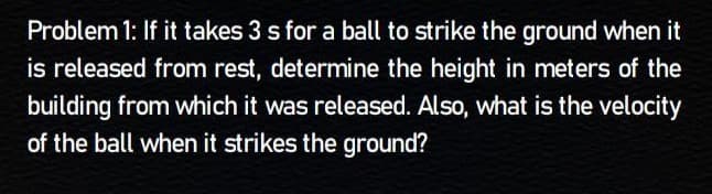 Problem 1: If it takes 3 s for a ball to strike the ground when it
is released from rest, determine the height in meters of the
building from which it was released. Also, what is the velocity
of the ball when it strikes the ground?