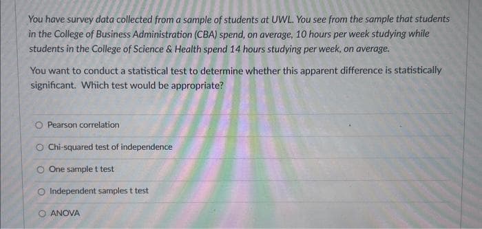 You have survey data collected from a sample of students at UWL. You see from the sample that students
in the College of Business Administration (CBA) spend, on average, 10 hours per week studying while
students in the College of Science & Health spend 14 hours studying per week, on average.
You want to conduct a statistical test to determine whether this apparent difference is statistically
significant. Which test would be appropriate?
O Pearson correlation
O Chi-squared test of independence
O One sample t test
O Independent samples t test
O ANOVA