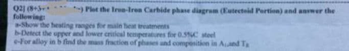 Q2) (8+5
following:
a-Show the heating ranges for main heat treatments
b-Detect the upper and lower critieal temperatures for 0.5%C steel
e-For alloy in b find the mass fraction of phases and composition in Aand T
) Plot the Iro-Iren Carbide phase diagram (Eutecteid Portion) and answer the
