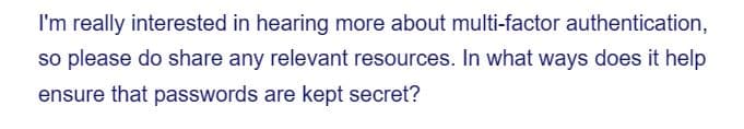 I'm really interested in hearing more about multi-factor authentication,
so please do share any relevant resources. In what ways does it help
ensure that passwords are kept secret?