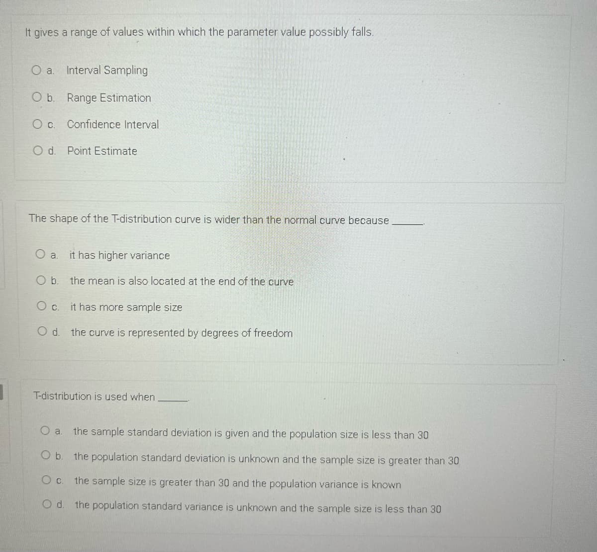 It gives a range of values within which the parameter value possibly falls.
Interval Sampling
O b. Range Estimation
O c. Confidence Interval
Od.
Point Estimate
The shape of the T-distribution curve is wider than the normal curve because
it has higher variance
Ob.
the mean is also located at the end of the curve
Oc.
it has more sample size
the curve is represented by degrees of freedom
T-distribution is used when
O a.
the sample standard deviation is given and the population size is less than 30
Ob.
the population standard deviation is unknown and the sample size is greater than 30
the sample size is greater than 30 and the population variance is known
the population standard variance is unknown and the sample size is less than 30
