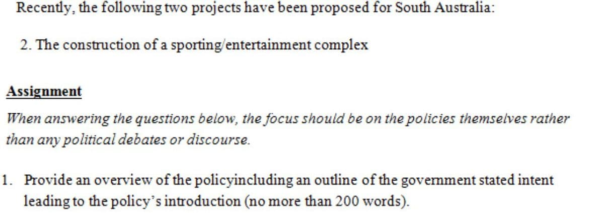 Recently, the following two projects have been proposed for South Australia:
2. The construction of a sporting/entertainment complex
Assignment
When answering the questions below, the focus should be on the policies themselves rather
than any political debates or discourse.
1. Provide an overview of the policyincluding an outline of the govemment stated intent
leading to the policy's introduction (no more than 200 words).
