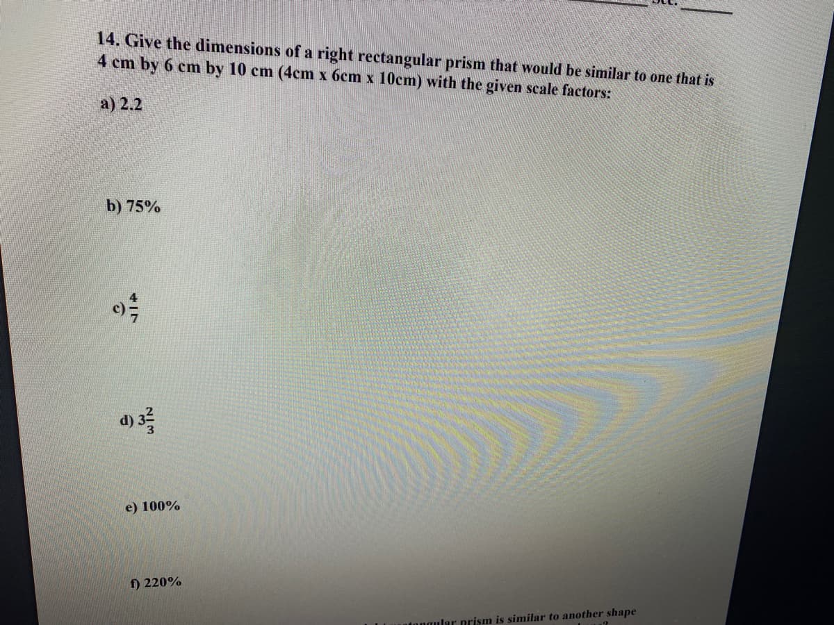 14. Give the dimensions of a right rectangular prism that would be similar to one that is
4 cm by 6 cm by 10 cm (4cm x 6cm x 10cm) with the given scale factors:
a) 2.2
b) 75%
d) 3
e) 100%
f) 220%
tongular prism is similar to another shape
