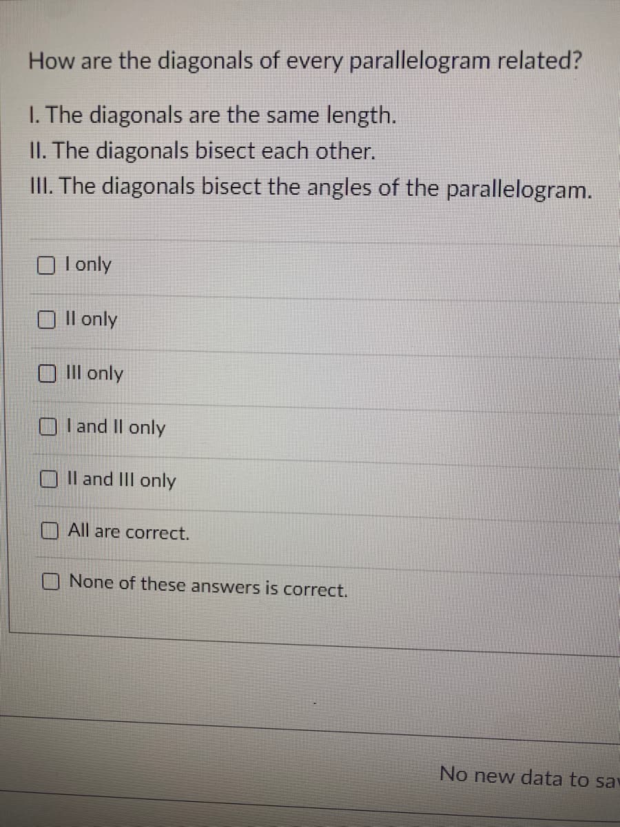 How are the diagonals of every parallelogram related?
I. The diagonals are the same length.
II. The diagonals bisect each other.
III. The diagonals bisect the angles of the parallelogram.
I only
Il only
III only
I and Il only
O Il and III only
O All are correct.
None of these answers is correct.
No new data to sa
