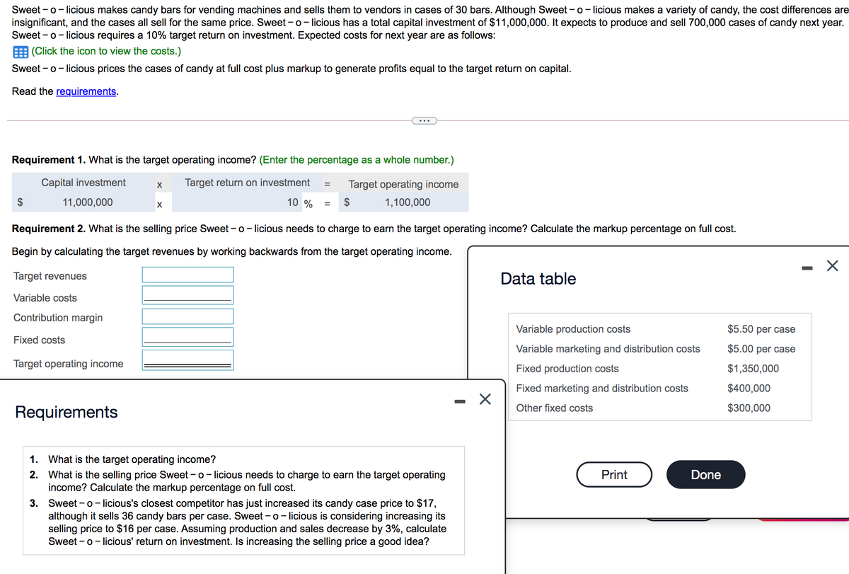 Sweet - o- licious makes candy bars for vending machines and sells them to vendors in cases of 30 bars. Although Sweet - o- licious makes a variety of candy, the cost differences are
insignificant, and the cases all sell for the same price. Sweet - o- licious has a total capital investment of $11,000,000. It expects to produce and sell 700,000 cases of candy next year.
Sweet - o- licious requires a 10% target return on investment. Expected costs for next year are as follows:
E (Click the icon to view the costs.)
Sweet - o- licious prices the cases of candy at full cost plus markup to generate profits equal to the target return on capital.
Read the requirements.
Requirement 1. What is the target operating income? (Enter the percentage as a whole number.)
Capital investment
Target return on investment
Target operating income
2$
11,000,000
10 %
2$
1,100,000
Requirement 2. What is the selling price Sweet - o- licious needs to charge to earn the target operating income? Calculate the markup percentage on full cost.
Begin by calculating the target revenues by working backwards from the target operating income.
Target revenues
Data table
Variable costs
Contribution margin
Variable production costs
$5.50 per case
Fixed costs
Variable marketing and distribution costs
$5.00 per case
Target operating income
Fixed production costs
$1,350,000
Fixed marketing and distribution costs
$400,000
Other fixed costs
$300,000
Requirements
1. What is the target operating income?
2. What is the selling price Sweet - o- licious needs to charge to earn the target operating
income? Calculate the markup percentage on full cost.
Print
Done
3. Sweet - o– licious's closest competitor has just increased its candy case price to $17,
although it sells 36 candy bars per case. Sweet - o- licious is considering increasing its
selling price to $16 per case. Assuming production and sales decrease by 3%, calculate
Sweet - o- licious' return on investment. Is increasing the selling price a good idea?

