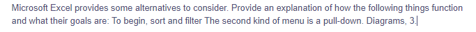 Microsoft Excel provides some alternatives to consider. Provide an explanation of how the following things function
and what their goals are: To begin, sort and filter The second kind of menu is a pull-down. Diagrams, 3.