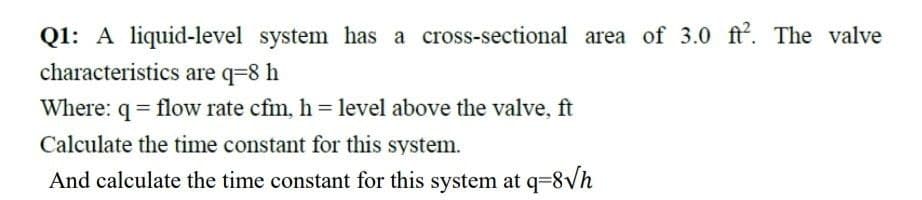 Q1: A liquid-level system has a cross-sectional area of 3.0 ft2. The valve
characteristics are q=8 h
Where: q = flow rate cfm, h= level above the valve, ft
Calculate the time constant for this system.
And calculate the time constant for this system at q= 8√h