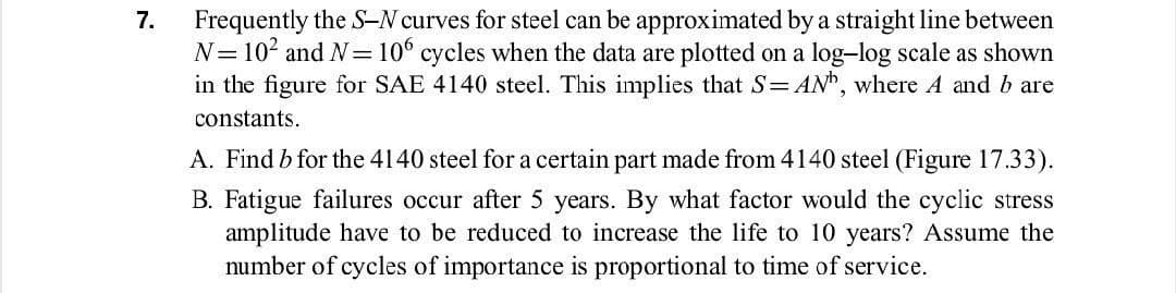 Frequently the S-N curves for steel can be approximated by a straight line between
N= 102 and N=10° cycles when the data are plotted on a log-log scale as shown
in the figure for SAE 4140 steel. This implies that S= ANh, where A and b are
7.
constants.
A. Find b for the 4140 steel for a certain part made from 4140 steel (Figure 17.33).
B. Fatigue failures occur after 5 years. By what factor would the cyclic stress
amplitude have to be reduced to increase the life to 10 years? Assume the
number of cycles of importance is proportional to time of service.
