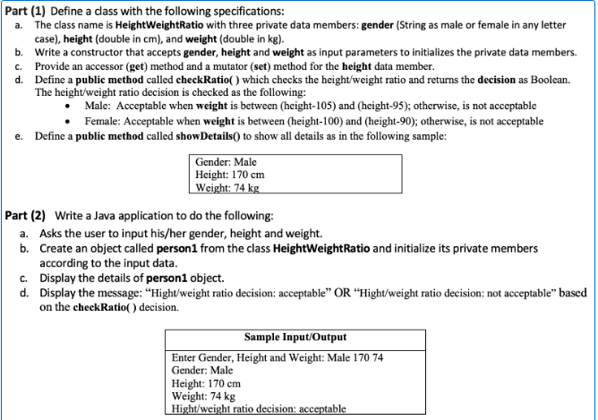 Part (1) Define a dass with the following specifications:
a. The class name is HeightWeightRatio with three private data members: gender (String as male or female in any letter
case), height (double in cm), and weight (double in kg).
b. Write a constructor that accepts gender, height and weight as input parameters to initializes the private data members.
c. Provide an accessor (get) method and a mutator (set) method for the height data member.
d. Define a public method called checkRatio( ) which checks the height/weight ratio and returns the decision as Boolean.
The height/weight ratio decision is checked as the following:
Male: Acceptable when weight is between (height-105) and (height-95); otherwise, is not acceptable
Female: Acceptable when weight is between (height-100) and (height-90); otherwise, is not acceptable
e. Define a public method called showDetails() to show all details as in the following sample:
Gender: Male
Height: 170 cm
Weight: 74 kg
Part (2) Write a Java application to do the following:
a. Asks the user to input his/her gender, height and weight.
b. Create an object called person1 from the class HeightWeightRatio and initialize its private members
according to the input data.
c. Display the details of person1 object.
d. Display the message: “Hight/weight ratio decision: acceptable" OR “Hight/weight ratio decision: not acceptable" based
on the checkRatio() decision.
Sample Input/Output
Enter Gender, Height and Weight: Male 170 74
Gender: Male
Height: 170 cm
Weight: 74 kg
Hight/weight ratio decision: acceptable
