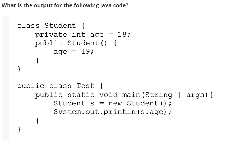 What is the output for the following java code?
class Student {
private int age = 18;
public Student() {
age = 19;
}
}
public class Test {
public static void main (String[] args){
= new Student ();
System.out.println(s.age);
Student s
}
}
