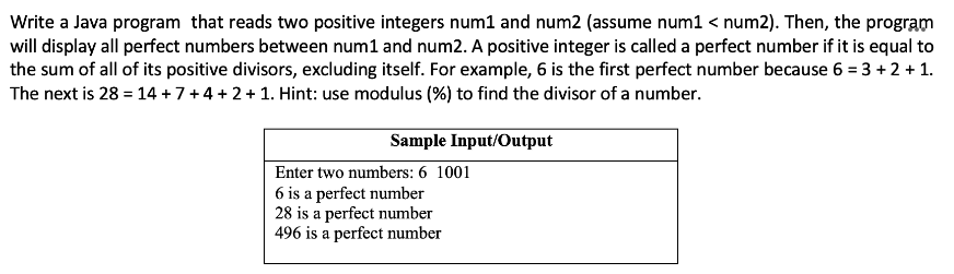 Write a Java program that reads two positive integers num1 and num2 (assume num1 < num2). Then, the program
will display all perfect numbers between num1 and num2. A positive integer is called a perfect number if it is equal to
the sum of all of its positive divisors, excluding itself. For example, 6 is the first perfect number because 6 = 3 +2 + 1.
The next is 28 = 14 +7+4+2+1. Hint: use modulus (%) to find the divisor of a number.
Sample Input/Output
Enter two numbers: 6 1001
6 is a perfect number
28 is a perfect number
496 is a perfect number
