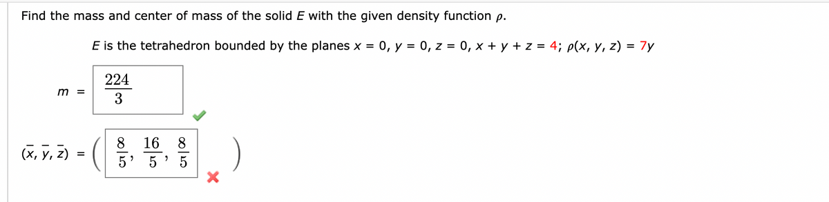 Find the mass and center of mass of the solid E with the given density function p.
m =
(x, y, z)
=
E is the tetrahedron bounded by the planes x = 0, y = 0, z = 0, x + y + z = 4; p(x, y, z) = 7y
224
3
c7/00
8
16 8
5
9
00120
5
)