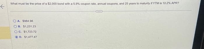 F
What must be the price of a $2,000 bond with a 5.9% coupon rate, annual coupons, and 25 years to maturity if YTM is 10.2% APR?
A. $984.98
B. $1,231.23
OC. $1,723.72
D. $1,477 47
CODE