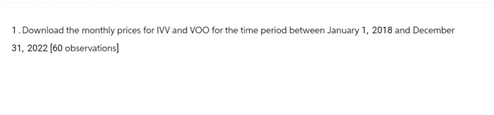 1. Download the monthly prices for IVV and VOO for the time period between January 1, 2018 and December
31, 2022 [60 observations]