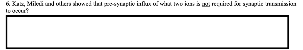 6. Katz, Miledi and others showed that pre-synaptic influx of what two ions is not required for synaptic transmission
to occur?