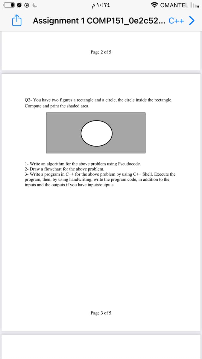 * OMANTEL lI.
Assignment 1 COMP151_0e2c52... C++ >
Page 2 of 5
Q2- You have two figures a rectangle and a circle, the circle inside the rectangle.
Compute and print the shaded area.
1- Write an algorithm for the above problem using Pseudocode.
2- Draw a flowchart for the above problem.
3- Write a program in C++ for the above problem by using C++ Shell. Execute the
program, then, by using handwriting, write the program code, in addition to the
inputs and the outputs if you have inputs/outputs.
Page 3 of 5
