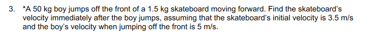 3. *A 50 kg boy jumps off the front of a 1.5 kg skateboard moving forward. Find the skateboard's
velocity immediately after the boy jumps, assuming that the skateboard's initial velocity is 3.5 m/s
and the boy's velocity when jumping off the front is 5 m/s.
