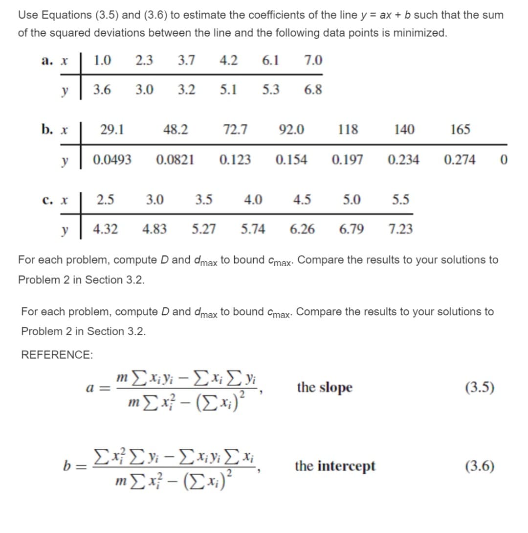 Use Equations (3.5) and (3.6) to estimate the coefficients of the line y = ax + b such that the sum
of the squared deviations between the line and the following data points is minimized.
а. х
1.0
2.3
3.7
4.2
6.1
7.0
y
3.6
3.0
3.2
5.1
5.3
6.8
b. х
29.1
48.2
72.7
92.0
118
140
165
y
0.0493
0.0821
0.123
0.154
0.197
0.234
0.274
с. х
2.5
3.0
3.5
4.0
4.5
5.0
5.5
у
4.32
4.83
5.27
5.74
6.26
6.79
7.23
For each problem, compute D and dmax to bound cmax. Compare the results to your solutions to
Problem 2 in Section 3.2.
For each problem, compute D and dmax to bound cmax. Compare the results to your solutions to
Problem 2 in Section 3.2.
REFERENCE:
m Σy-Σx Σν
m Σή - (Σx):
a =
the slope
(3.5)
b =
the intercept
(3.6)
mΣή - (Σx):
