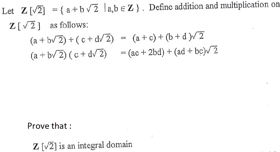 Let Z[V2] = { a+bv2 ]a,b e Z}. Define addition and multiplication on
Z[V2] as follows:
(a + bv 2) + (c + dV 2)
(a + bv 2) (c+ dv 2)
(a + c) + (b + d )V2
=
=
(ac+2bd) + (ad + bc)V 2
Prove that :
Z [V2] is an integral domain
