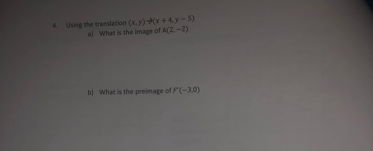 Using the translation (x, y)>(x + 4, y – 5)
a) What is the image of A(2,-2)
4.
b) What is the preimage of F'(-3,0)
