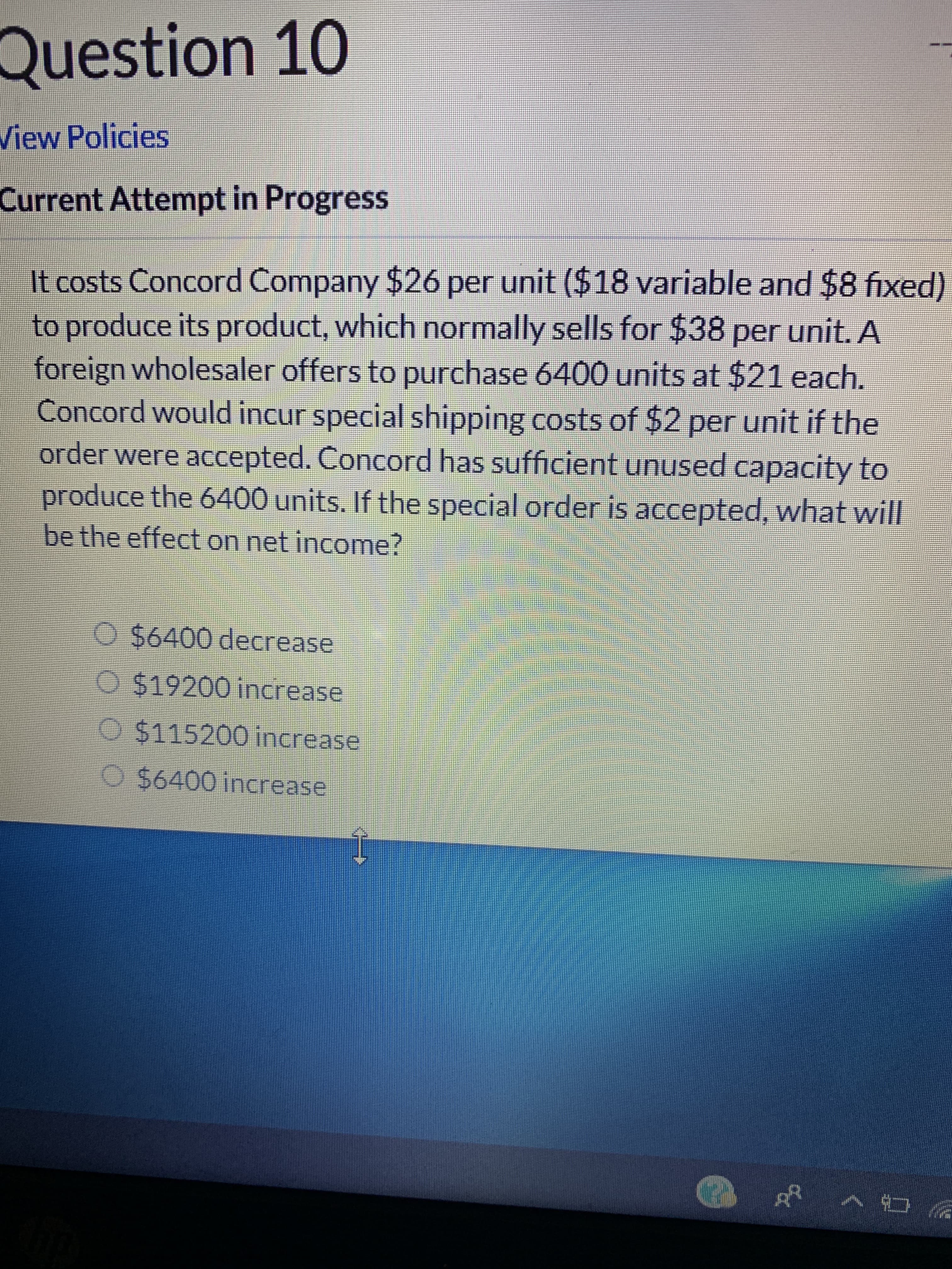 10
Question
View Policies
Current Attempt in Progress
It costs Concord Company $26 per unit ($18 variable and $8 fixed)
to produce its product, which normally sells for $38 per unit. A
foreign wholesaler offers to purchase 6400 units at $21 each.
Concord would incur special shipping costs of $2 per unit if the
order were accepted. Concord has sufficient unused capacity to
produce the 6400 units. If the special order is accepted, what will
be the effect on net income?
O $6400 decrease
O $19200 increase
O $115200 increase
O $6400 increase
