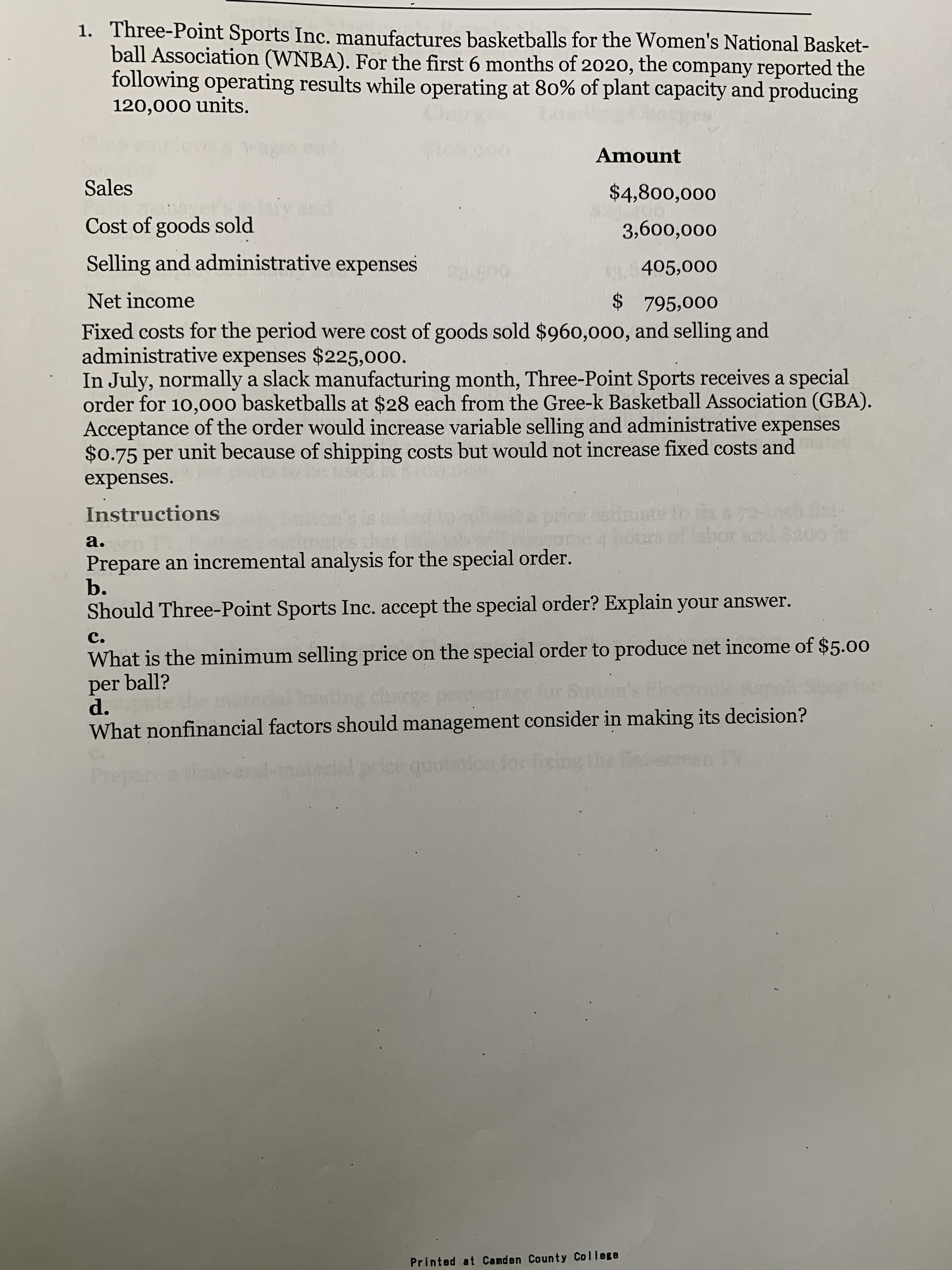 1. Three-Point Sports Inc. manufactures basketballs for the Women's National Basket-
ball Association (WNBA). For the first 6 months of 2020, the company reported the
following operating results while operating at 80% of plant capacity and producing
120,000 units.
Amount
Sales
$4,800,000
बंतरा
Cost of goods sold
3,600,000
Selling and administrative expenses
405,000
Net income
$ 795,000
Fixed costs for the period were cost of goods sold $960,000, and selling and
administrative expenses $225,000.
In July, normally a slack manufacturing month, Three-Point Sports receives a special
order for 10,000 basketballs at $28 each from the Gree-k Basketball Association (GBA).
Acceptance of the order would increase variable selling and administrative expenses
$0.75 per unit because of shipping costs but would not increase fixed costs and
expenses.
Instructions
bbor and a00 in
a.
Prepare an incremental analysis for the special order.
b.
Should Three-Point Sports Inc. accept the special order? Explain your answer.
C.
What is the minimum selling price on the special order to produce net income of $5.00
per ball?
d.
Shop for
for
What nonfinancial factors should management consider in making its decision?
qu
otioa for fixing
Printed at Camden County College
