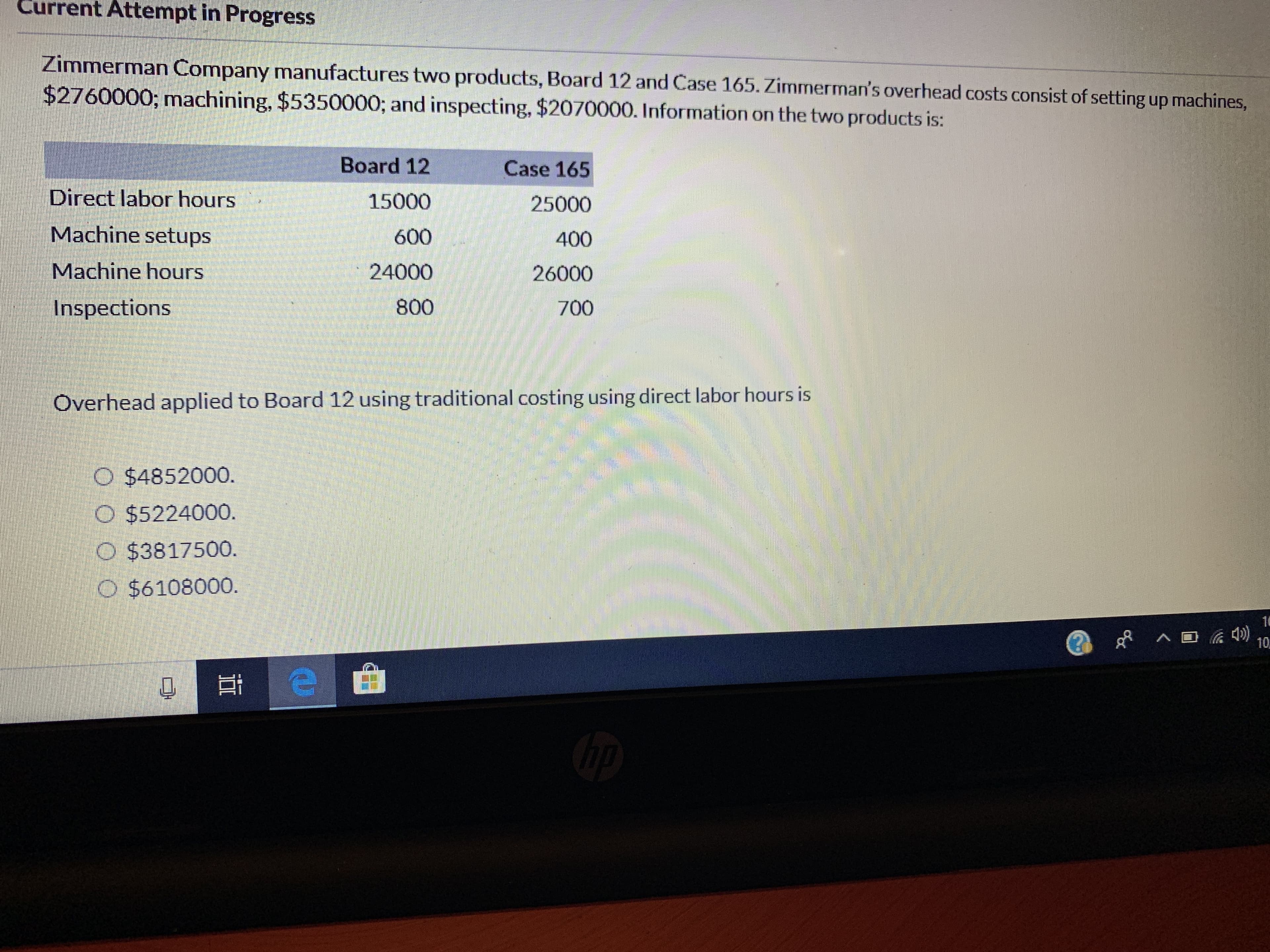 Current Attempt in Progress
Zimmerman Company manufactures two products, Board 12 and Case 165. Zimmerman's overhead costs consist of setting up machines,
$2760000; mnachining, $5350000; and inspecting, $2070000. Information on the two products is:
Board 12
Case 165
Direct labor hours
15000
25000
Machine setups
600
400
Machine hours
24000
26000
800
Inspections
700
Overhead applied to Board 12 using traditional costing using direct labor hours is
O $4852000.
O $5224000.
O $3817500.
O $6108000.
10
)
10
е
