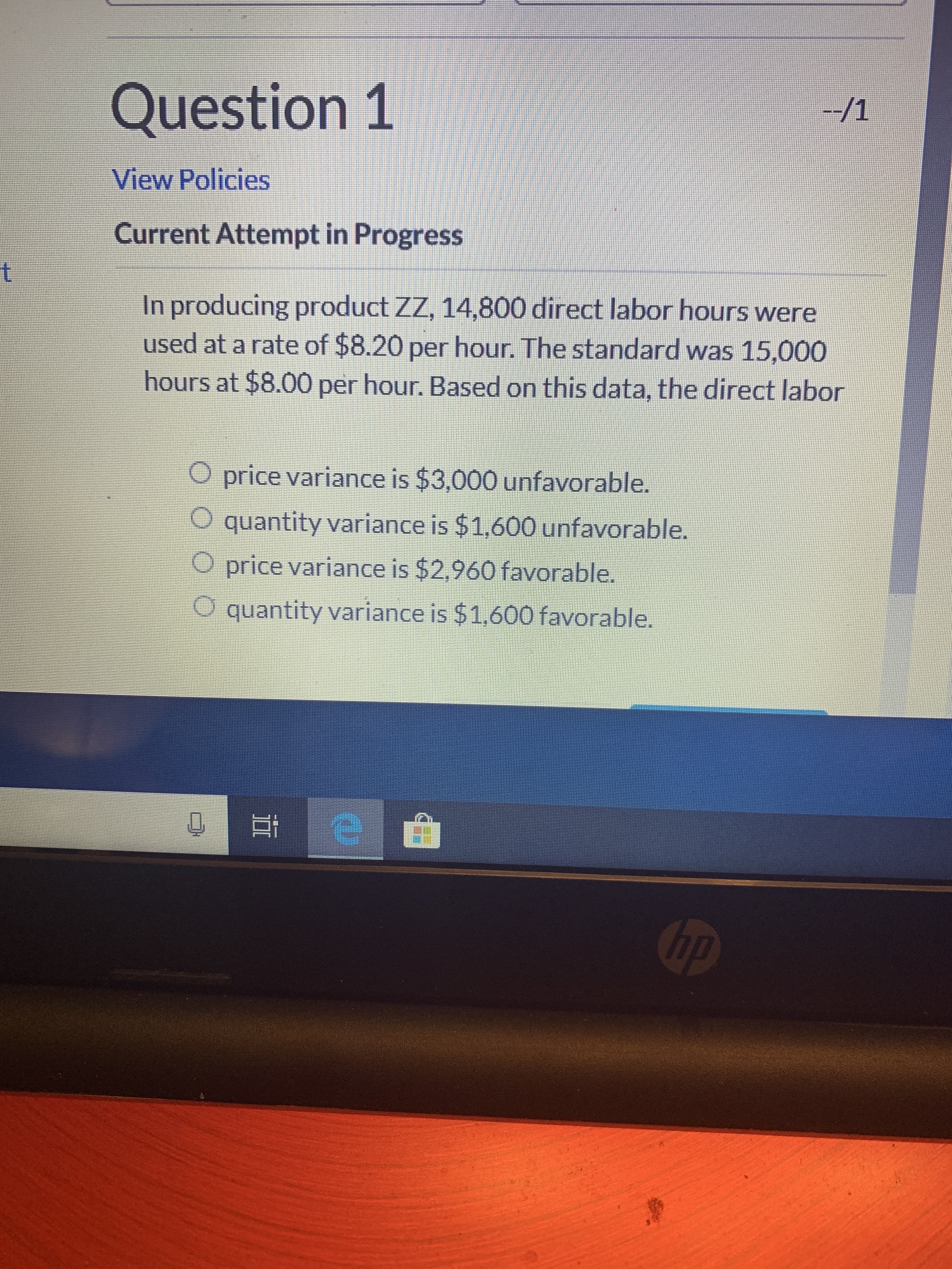 Question 1
--/1
View Policies
Current Attempt in Progress
t
In producing product ZZ, 14,800 direct labor hours were
used at a rate of $8.20 per hour. The standard was 15,000
hours at $8.00 per hour. Based on this data, the direct labor
O price variance is $3,000 unfavorable.
O quantity variance is $1,600 unfavorable.
O price variance is $2,960 favorable.
O quantity variance is $1,600 favorable.
hp
