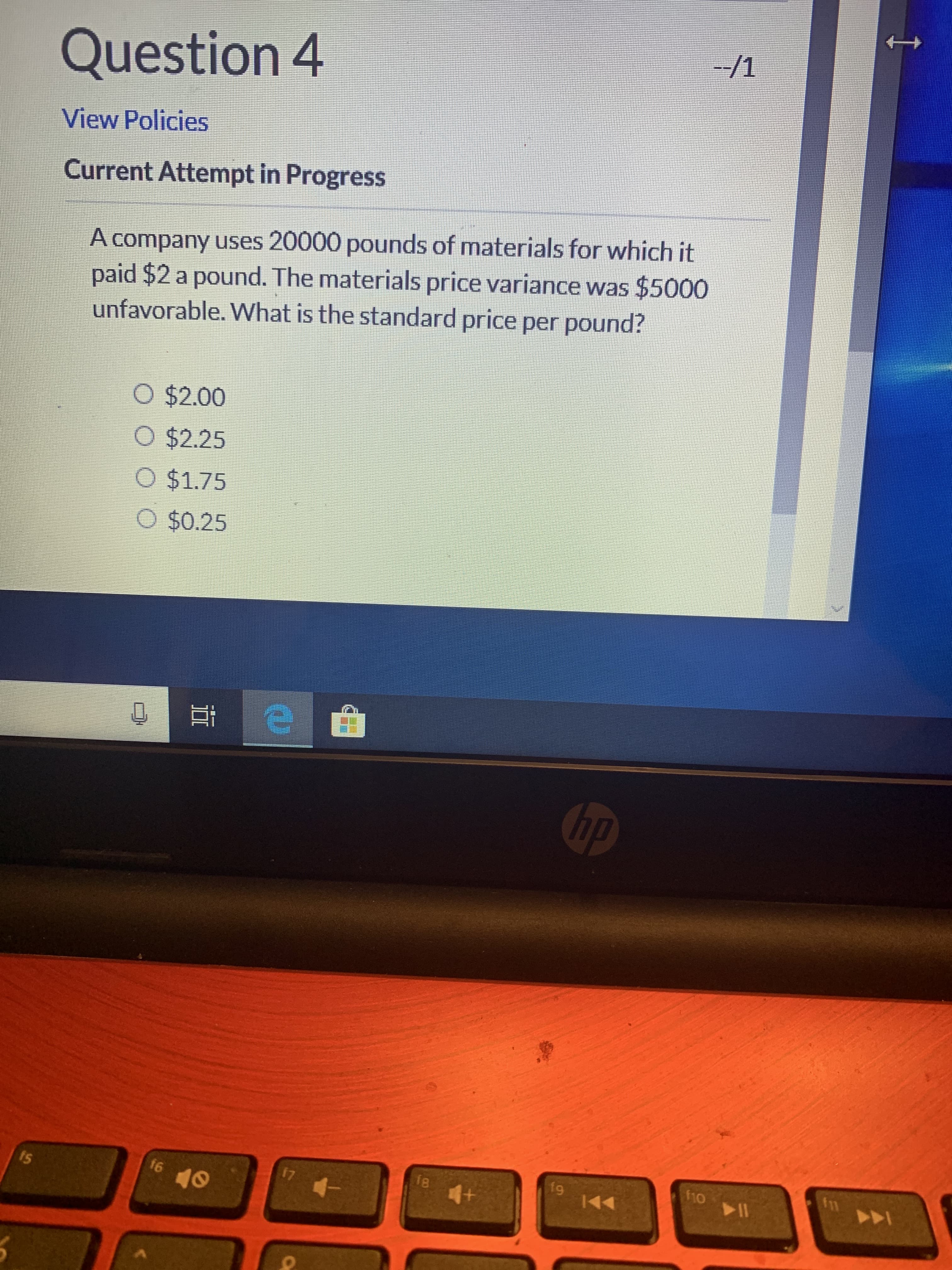 --/1
14
Question 4
View Policies
Current Attempt in Progress
paid $2 a pound. The materials price variance was $5000
unfavorable. What is the standard price per pound?
A company uses 20000 pounds of materials for which it
O $2.00
O $2.25
O $1.75
O $0.25
hp
11
f1o
f9
144
17
4-
16
15
