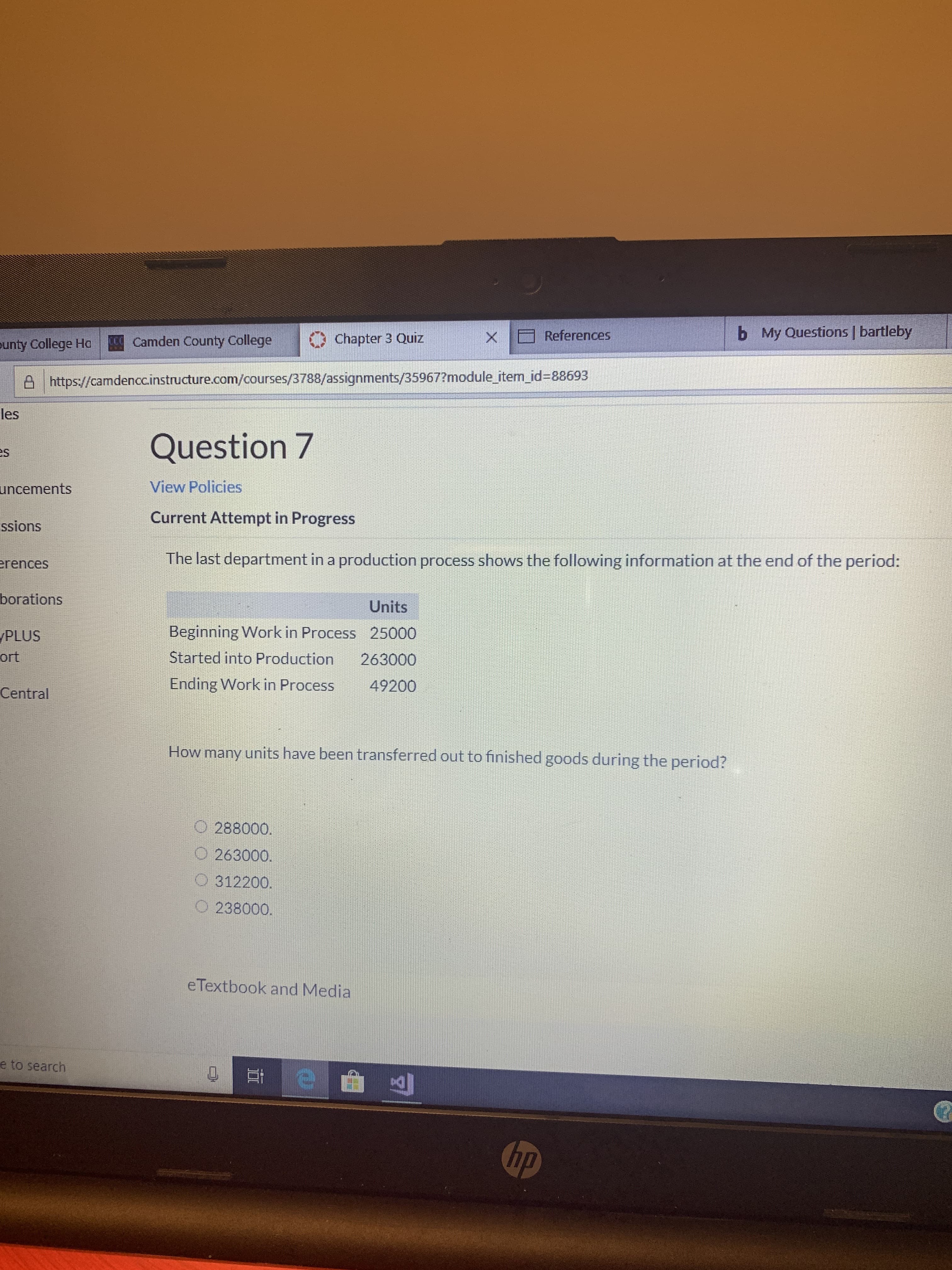 My Questions | bartleby
b
References
X
Chapter 3 Quiz
CCamden County College
ounty College Ha
Ahttps://camdencc.instructure.com/courses/3788/assignments/35967?module item id=88693
les
Question 7
s
View Policies
uncements
Current Attempt in Progress
ssions
The last department in a production process shows the following information at the end of the period:
rences
borations
Units
Beginning Work in Process 25000
Started into Production
PLUS
ort
263000
Ending Work in Process
49200
Central
How many units have been transferred out to finished goods during the period?
288000.
O 263000.
O312200.
O 238000.
eTextbook and Media
e to search
hp
