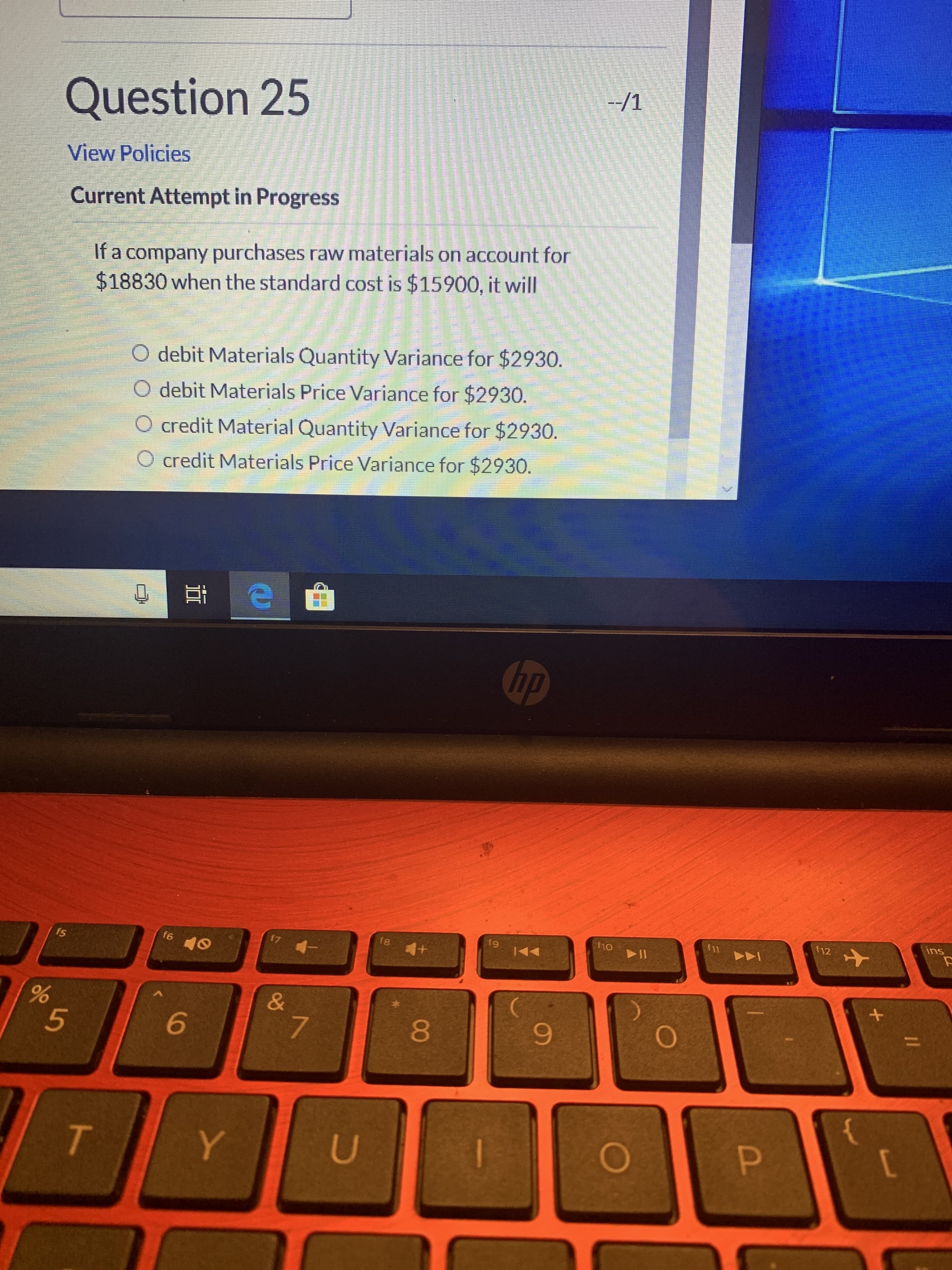 --/1
Question 25
View Policies
Current Attempt in Progress
If a company purchases raw materials on account for
$18830 when the standard cost is $15900, it will
O debit Materials Quantity Variance for $2930.
O debit Materials Price Variance for $2930.
O credit Material Quantity Variance for $2930.
O credit Materials Price Variance for $2930.
Chp
ins
f12
f11
f10
f9
f8
17
f6
f5
&
%3D
00
TO
96
