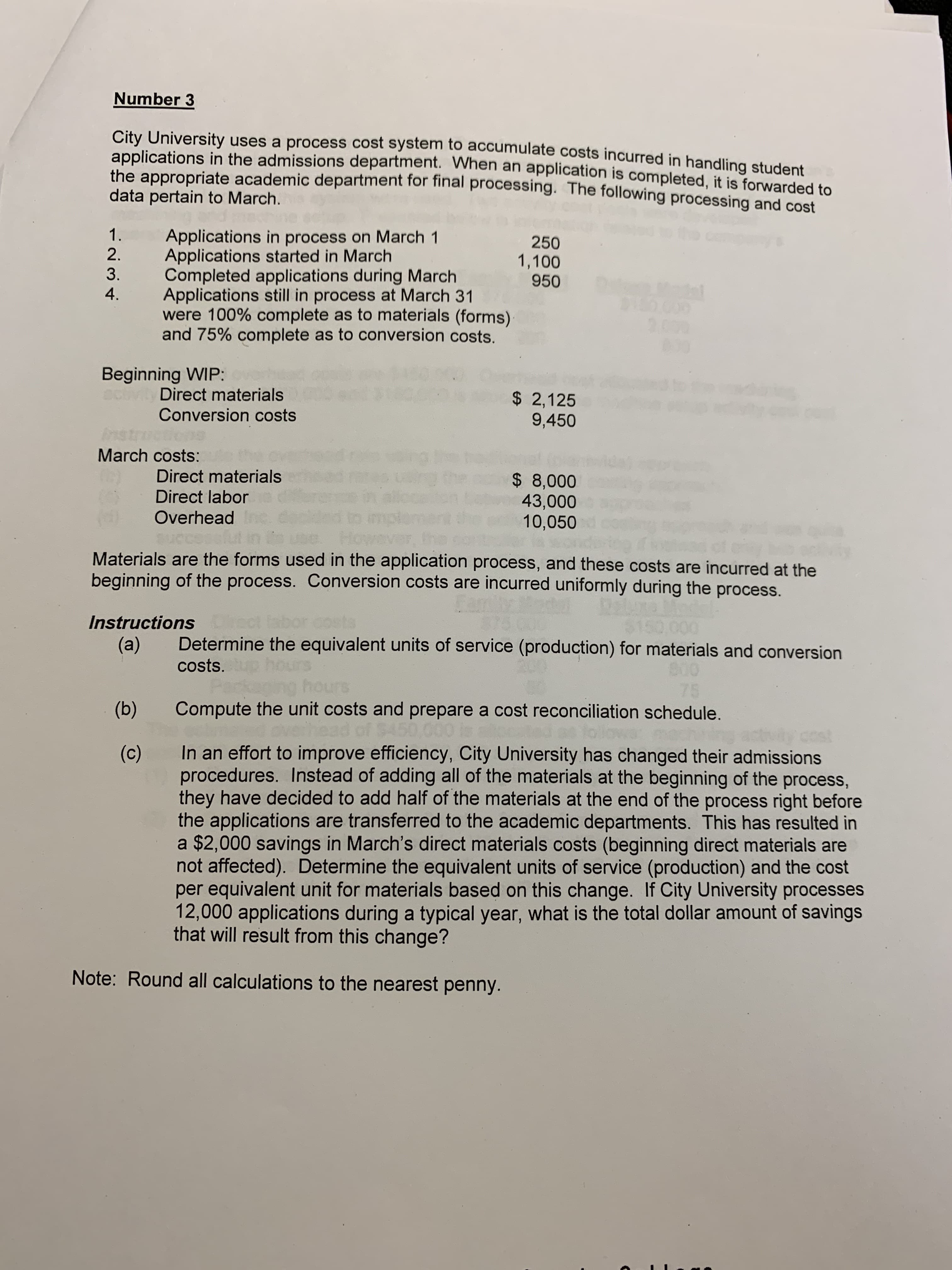 Number 3
City University uses a process cost system to accumulate costs incurred in handling student
applications in the admissions department. When an application is completed, it is forwarded to
the appropriate academic department for final processing. The following processing and cost
data pertain to March.
1.
Applications in process on March 1
Applications started in March
Completed applications during March
Applications still in process at March 31
were 100% complete as to materials (forms)
and 75% complete as to conversion costs.
250
2.
1,100
950
3.
4.
00000
2000
000
Beginning WIP:
Direct materials
Conversion costs
$ 2,125
9,450
Ast
March costs:
Direct materials
$ 8,000
43,000
10,050
Direct labor
Overhead
Materials are the forms used in the application process, and these costs are incurred at the
beginning of the process. Conversion costs are incurred uniformly during the process.
InstructionsDi
(a)
$150000
Determine the equivalent units of service (production) for materials and conversion
costs.
hours
75
Compute the unit costs and prepare a cost reconciliation sched ule.
(b)
S1
In an effort to improve efficiency, City University has changed their admissions
procedures. Instead of adding all of the materials at the beginning of the process,
they have decided to add half of the materials at the end of the process right before
the applications are transferred to the academic departments. This has resulted in
$2,000 savings in March's direct materials costs (beginning direct materials
not affected). Determine the equivalent units of service (production) and the cost
per equivalent unit for materials based on this change. If City University processes
12,000 applications during a typical year, what is the total dollar amount of savings
that will result from this change?
(c)
Note: Round all calculations to the nearest penny.
