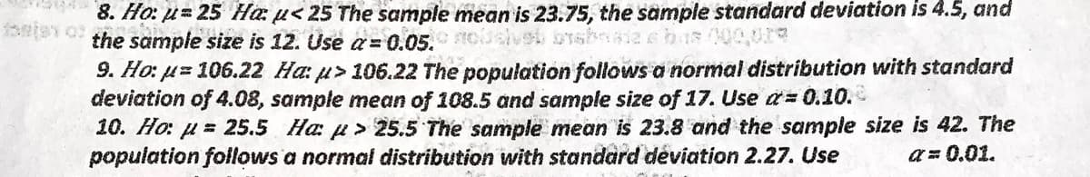 8. Ho: u= 25 Hau<25 The sample mean is 23.75, the sample standard deviation is 4.5, and
of the sample size is 12. Use a = 0.05. nosive brabnata a bus 100,00%
9. Ho: μ= 106.22 Ha: > 106.22 The population follows a normal distribution with standard
deviation of 4.08, sample mean of 108.5 and sample size of 17. Use a=0.10.
10. Ho: = 25.5 Ha: > 25.5 The sample mean is 23.8 and the sample size is 42. The
population follows a normal distribution with standard deviation 2.27. Use
a=0.01.