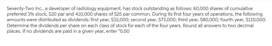 Seventy-Two Inc., a developer of radiology equipment, has stock outstanding as follows: 60,000 shares of cumulative
preferred 3% stock, $20 par and 410,000 shares of $25 par common. During its first four years of operations, the following
amounts were distributed as dividends: first year, $32,000; second year, $73,000; third year, $80,000; fourth year, $110,000.
Determine the dividends per share on each class of stock for each of the four years. Round all answers to two decimal
places. If no dividends are paid in a given year, enter "0.00