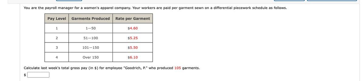 You are the payroll manager for a women's apparel company. Your workers are paid per garment sewn on a differential piecework schedule as follows.
Pay Level Garments Produced
$
1
2
3
4
1-50
51-100
101-150
Over 150
Rate per Garment
$4.60
$5.25
$5.50
$6.10
Calculate last week's total gross pay (in $) for employee "Goodrich, P." who produced 105 garments.