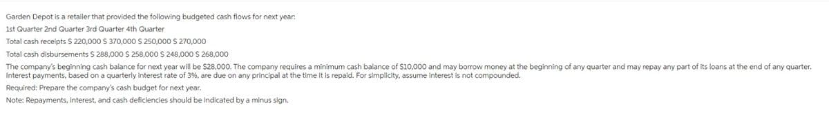 Garden Depot is a retailer that provided the following budgeted cash flows for next year:
1st Quarter 2nd Quarter 3rd Quarter 4th Quarter
Total cash receipts $ 220,000 $ 370,000 $ 250,000 $ 270,000
Total cash disbursements $288,000 $ 258,000 $ 248,000 $ 268,000
The company's beginning cash balance for next year will be $28,000. The company requires a minimum cash balance of $10,000 and may borrow money at the beginning of any quarter and may repay any part of its loans at the end of any quarter.
Interest payments, based on a quarterly interest rate of 3%, are due on any principal at the time it is repaid. For simplicity, assume interest is not compounded.
Required: Prepare the company's cash budget for next year.
Note: Repayments, interest, and cash deficiencies should be indicated
a minus sign.